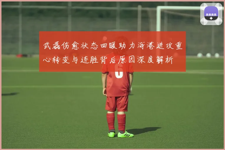 武磊伤愈状态回暖助力海港进攻重心转变与连胜背后原因深度解析