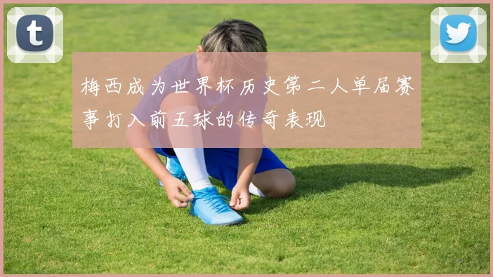 梅西成为世界杯历史第二人单届赛事打入前五球的传奇表现