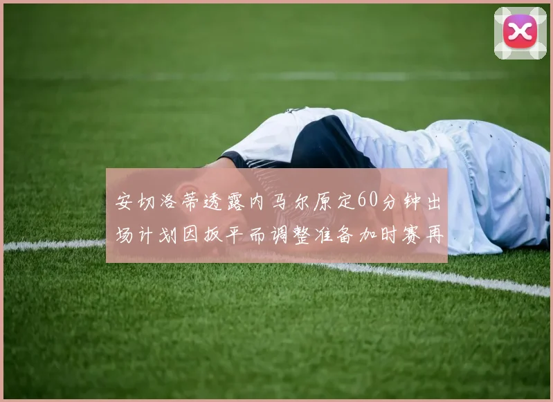 安切洛蒂透露内马尔原定60分钟出场计划因扳平而调整准备加时赛再换上他
