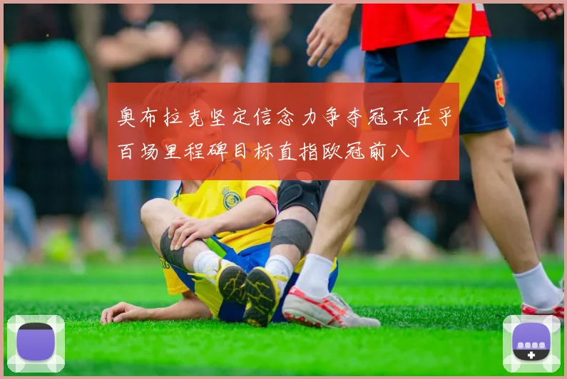 奥布拉克坚定信念力争夺冠不在乎百场里程碑目标直指欧冠前八