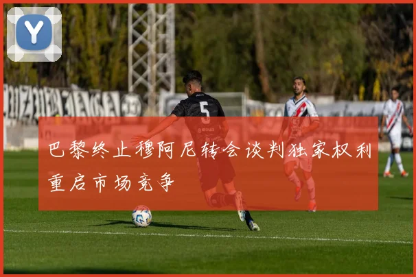 巴黎终止穆阿尼转会谈判独家权利重启市场竞争
