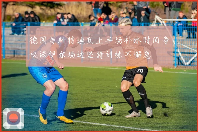 德国与科特迪瓦上半场补水时间争议诺伊尔场边坚持训练不懈怠