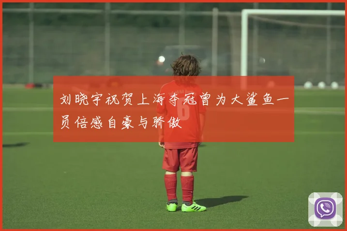 刘晓宇祝贺上海夺冠曾为大鲨鱼一员倍感自豪与骄傲