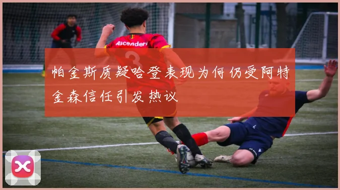 帕金斯质疑哈登表现为何仍受阿特金森信任引发热议