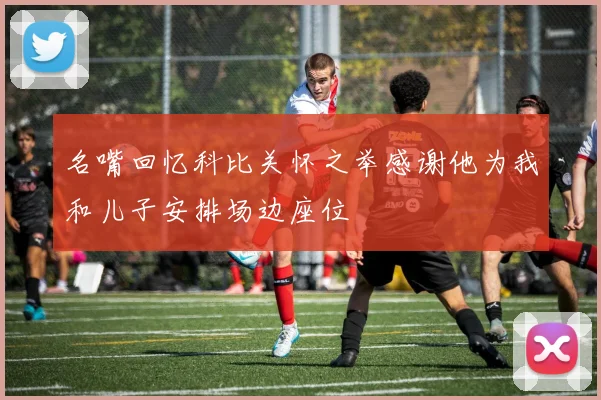 名嘴回忆科比关怀之举感谢他为我和儿子安排场边座位