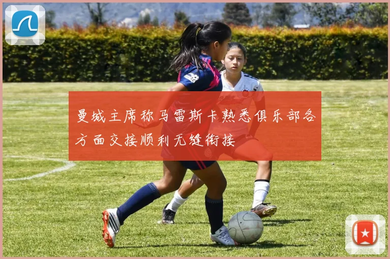 曼城主席称马雷斯卡熟悉俱乐部各方面交接顺利无缝衔接