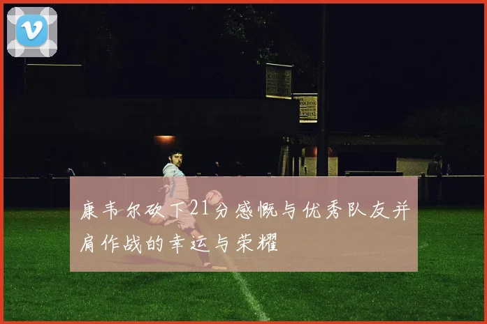康韦尔砍下21分感慨与优秀队友并肩作战的幸运与荣耀