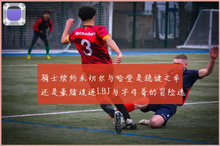 骑士续约米切尔与哈登是稳健之举还是豪赌追逐LBJ与字母哥的冒险选择