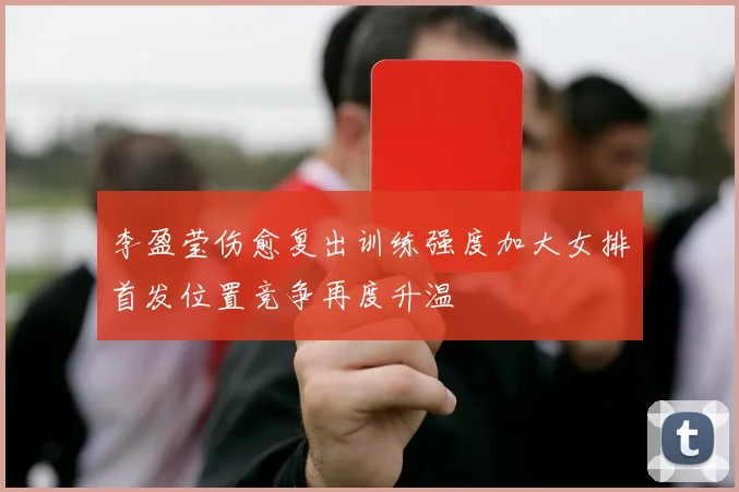李盈莹伤愈复出训练强度加大女排首发位置竞争再度升温