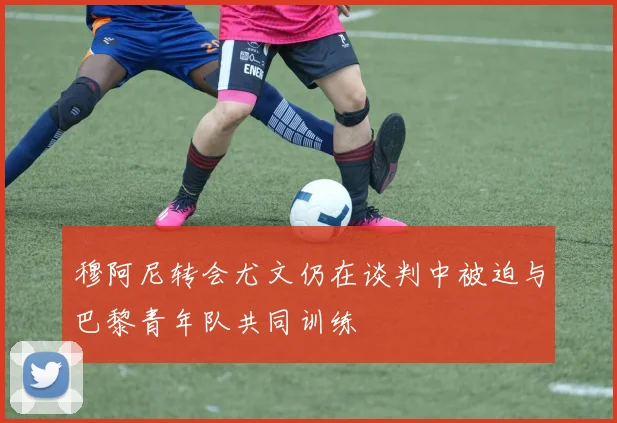 穆阿尼转会尤文仍在谈判中被迫与巴黎青年队共同训练