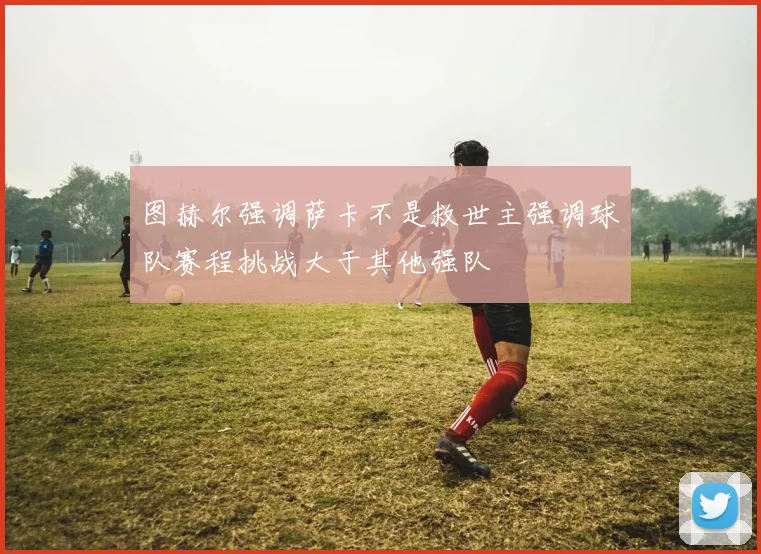 图赫尔强调萨卡不是救世主强调球队赛程挑战大于其他强队