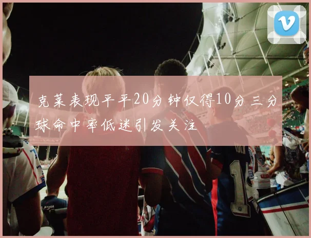 克莱表现平平20分钟仅得10分三分球命中率低迷引发关注