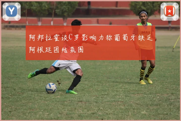 阿邦拉霍谈C罗影响力称葡萄牙缺乏阿根廷团结氛围