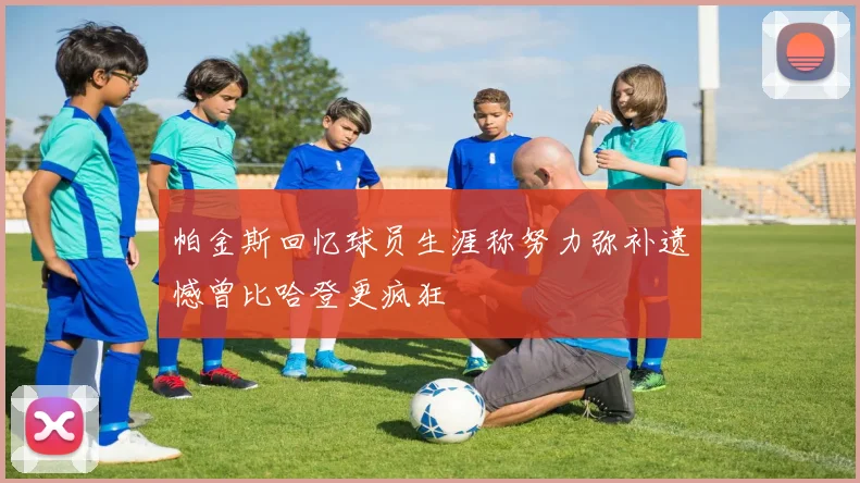 帕金斯回忆球员生涯称努力弥补遗憾曾比哈登更疯狂