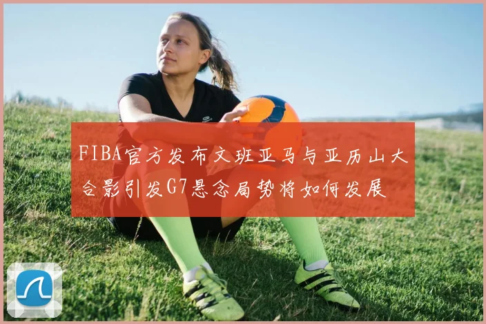 FIBA官方发布文班亚马与亚历山大合影引发G7悬念局势将如何发展