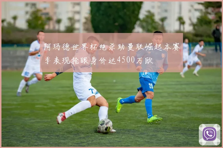 阿玛德世界杯绝杀助曼联崛起本赛季表现抢眼身价达4500万欧