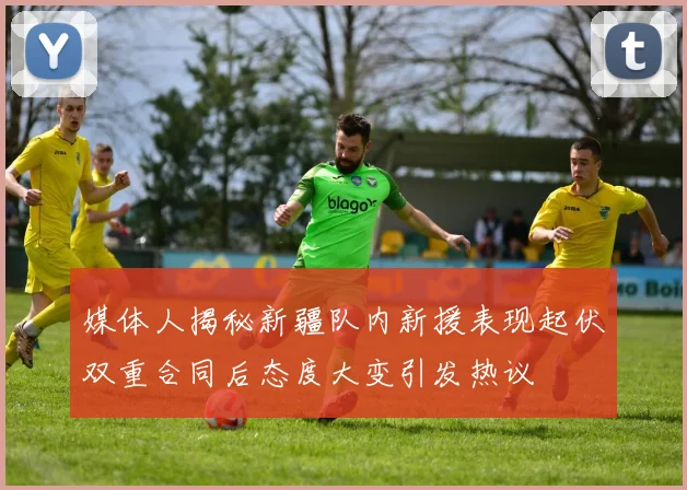 媒体人揭秘新疆队内新援表现起伏双重合同后态度大变引发热议
