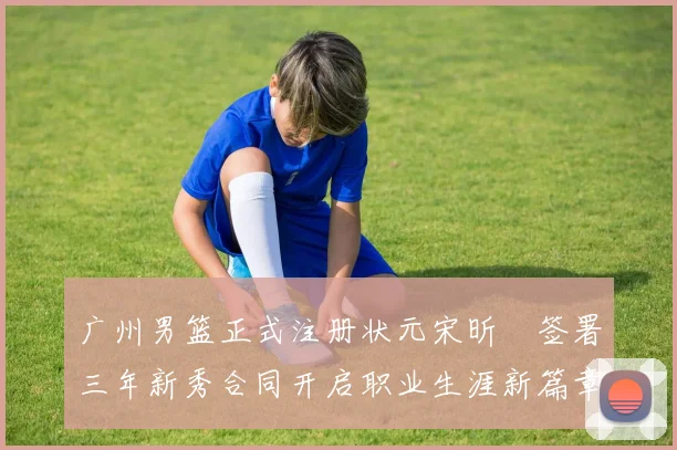 广州男篮正式注册状元宋昕澔签署三年新秀合同开启职业生涯新篇章