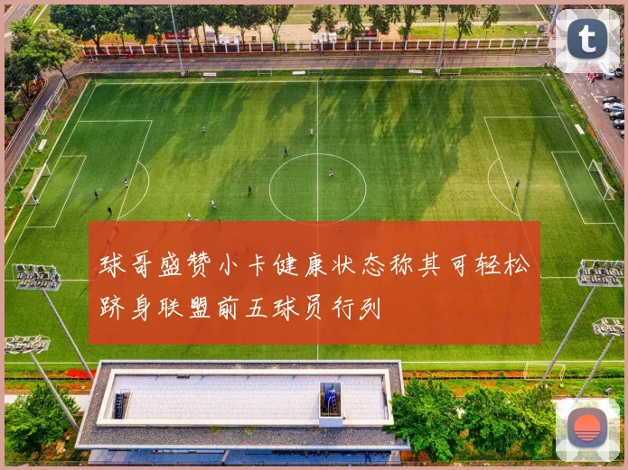 球哥盛赞小卡健康状态称其可轻松跻身联盟前五球员行列