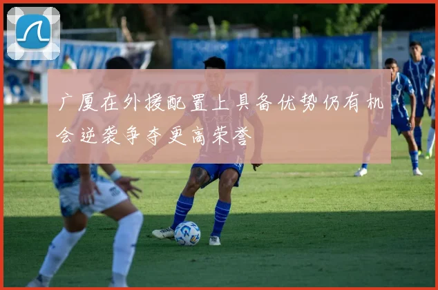 广厦在外援配置上具备优势仍有机会逆袭争夺更高荣誉