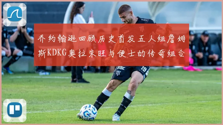 乔约翰逊回顾历史首发五人组詹姆斯KDKG奥拉朱旺与便士的传奇组合