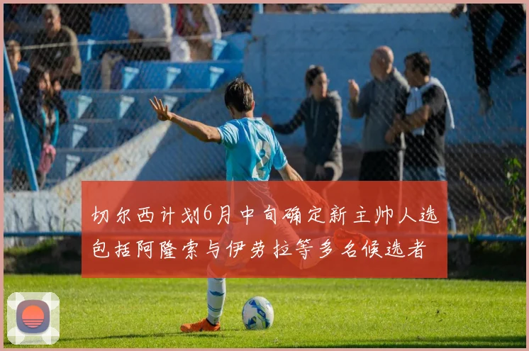 切尔西计划6月中旬确定新主帅人选包括阿隆索与伊劳拉等多名候选者
