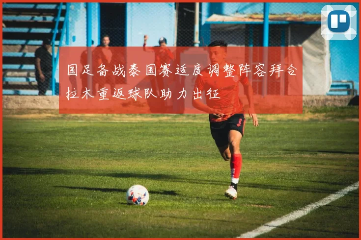 国足备战泰国赛适度调整阵容拜合拉木重返球队助力出征
