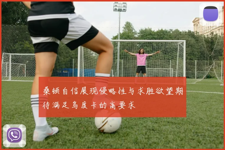 桑顿自信展现侵略性与求胜欲望期待满足乌度卡的高要求