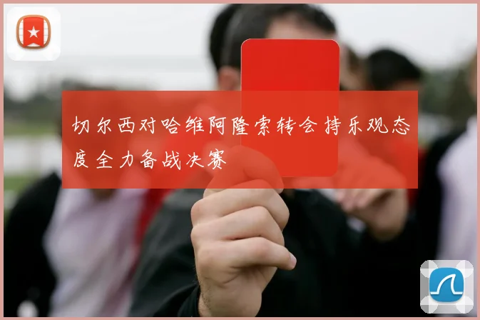 切尔西对哈维阿隆索转会持乐观态度全力备战决赛