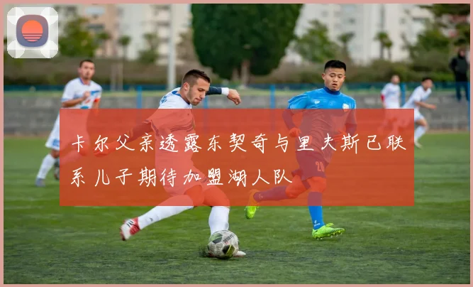 卡尔父亲透露东契奇与里夫斯已联系儿子期待加盟湖人队