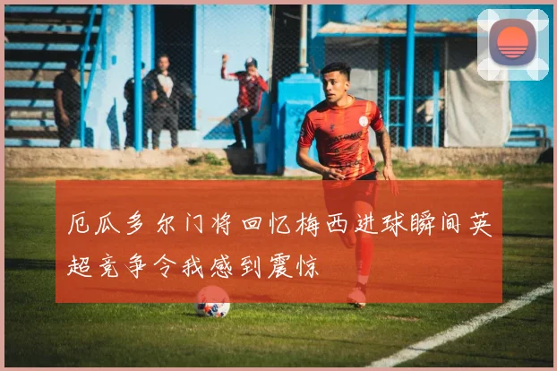 厄瓜多尔门将回忆梅西进球瞬间英超竞争令我感到震惊